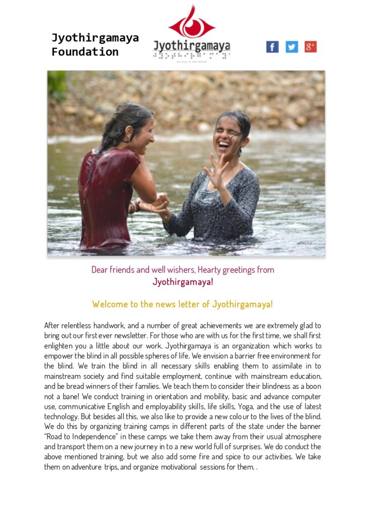 Welcome to the news letter of Jyothirgamaya!
After relentless handwork, and a number of great achievements we are extremely glad to bring out our first ever newsletter. For those who are with us for the first time, we shall first enlighten you a little about our work. Jyothirgamaya is an organization which works to empower the blind in all possible spheres of life. We envision a barrier free environment for the blind. We train the blind in all necessary skills enabling them to assimilate in to mainstream society and find suitable employment, continue with mainstream education, and be bread winners of their families. We teach them to consider their blindness as a boon not a bane! We conduct training in orientation and mobility, basic and advance computer use, communicative English and employability skills, life skills, Yoga, and the use of latest technology. But besides all this, we also like to provide a new colour to the lives of the blind. We do this by organizing training camps in different parts of the state under the banner “Road to Independence” in these camps we take them away from their usual atmosphere and transport them on a new journey in to a new world full of surprises. We do conduct the above mentioned training, but we also add some fire and spice to our activities. We take them on adventure trips, and organize motivational sessions for them. 