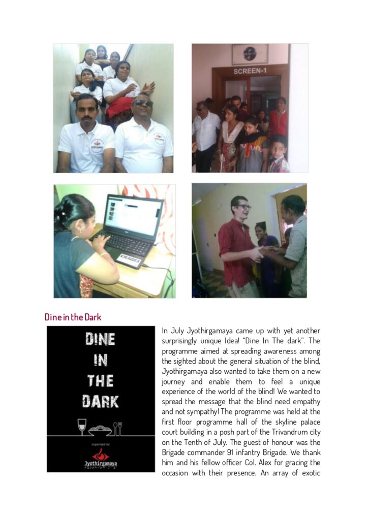 In July Jyothirgamaya came up with yet another surprisingly unique Idea! “Dine In The dark”. The programme aimed at spreading awareness among the sighted about the general situation of the blind, Jyothirgamaya also wanted to take them on a new journey and enable them to feel a unique experience of the world of the blind! We wanted to spread the message that the blind need empathy and not sympathy! The programme was held at the first floor programme hall of the skyline palace court building in a posh part of the Trivandrum city on the Tenth of July. The guest of honour was the Brigade commander 91 infantry Brigade. We thank him and his fellow officer Col. Alex for gracing the occasion with their presence. An array of exotic dishes were served, the room was completely dark, and to add more spice, fire and fun to the evening we had a group of dedicated volunteers, who played some breath taking music. The programme was also covered by Manorama, and Mathrubhumi two popular media channels of Kerala. We thank Anish G S for his excellent coordination and arrangements. Jyothirgamaya also thanks Sahridhaya a partner organization of youths who also work for social causes. Without their fiery music, and efficient team work the programme would not have been such a great success. Last but not least Jyothirgamaya extends its heartfelt thanks to Samuel, a young German volunteer who has worked diligently for Jyothirgamaya, and his friend Alina another German volunteer from a nearby town in Kerala, for her participation they played a leading role in the programme. Samuel has left us now, but he will always be remembered fondly by Jyothirgamaya.
